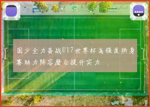 国少全力备战U17世界杯高强度热身赛助力阵容磨合提升实力