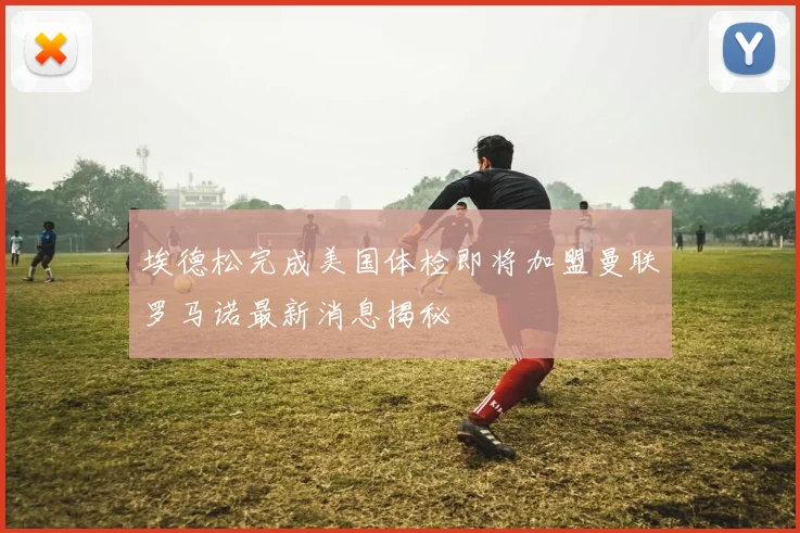 埃德松完成美国体检即将加盟曼联罗马诺最新消息揭秘