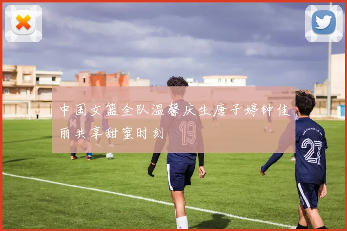 中国女篮全队温馨庆生唐子婷钟佳丽共享甜蜜时刻