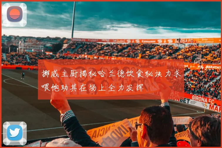 挪威主厨揭秘哈兰德饮食秘诀力求喂饱助其在场上全力发挥