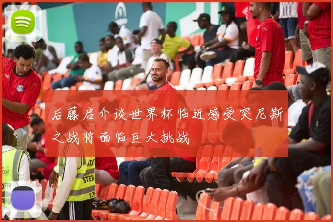 后藤启介谈世界杯临近感受突尼斯之战将面临巨大挑战