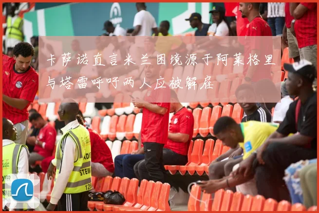 卡萨诺直言米兰困境源于阿莱格里与塔雷呼吁两人应被解雇