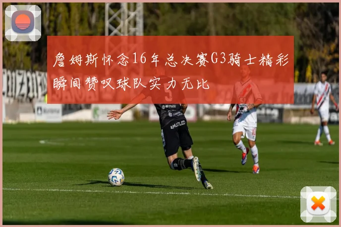 詹姆斯怀念16年总决赛G3骑士精彩瞬间赞叹球队实力无比