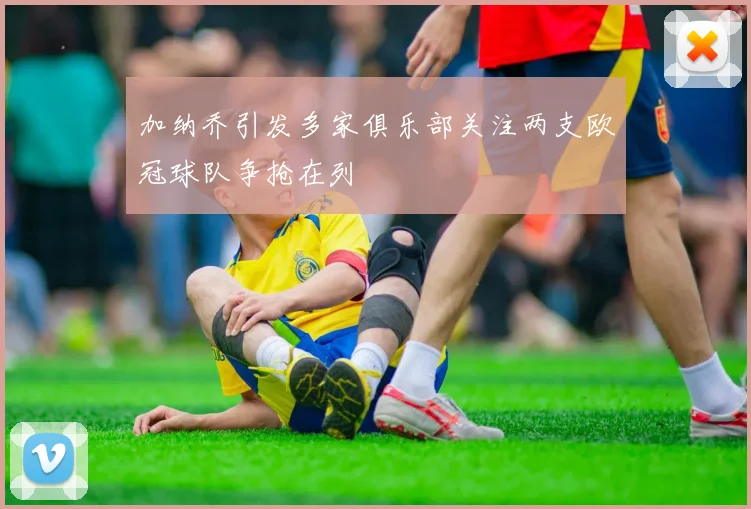加纳乔引发多家俱乐部关注两支欧冠球队争抢在列