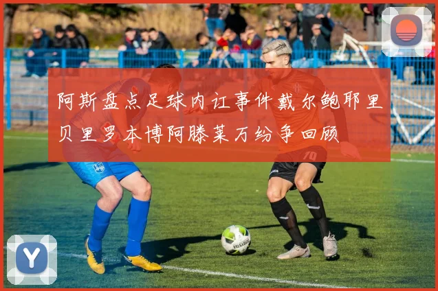 阿斯盘点足球内讧事件戴尔鲍耶里贝里罗本博阿滕莱万纷争回顾