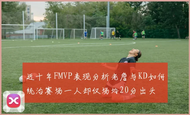 近十年FMVP表现分析老詹与KD如何统治赛场一人却仅场均20分出头