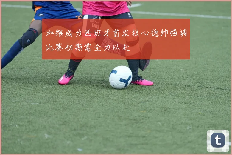 加维成为西班牙首发核心德帅强调比赛初期需全力以赴