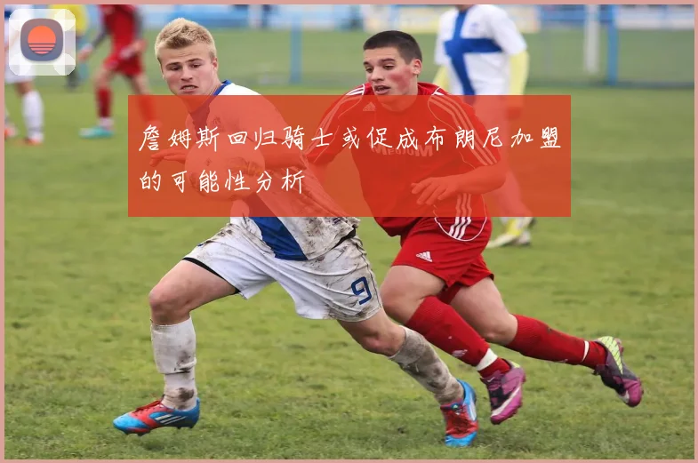 詹姆斯回归骑士或促成布朗尼加盟的可能性分析