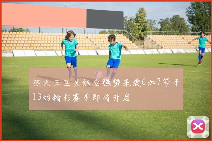 热火三巨头组合强势来袭6加7等于13的精彩赛季即将开启