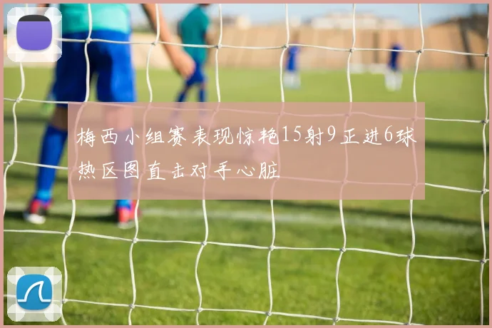 梅西小组赛表现惊艳15射9正进6球热区图直击对手心脏