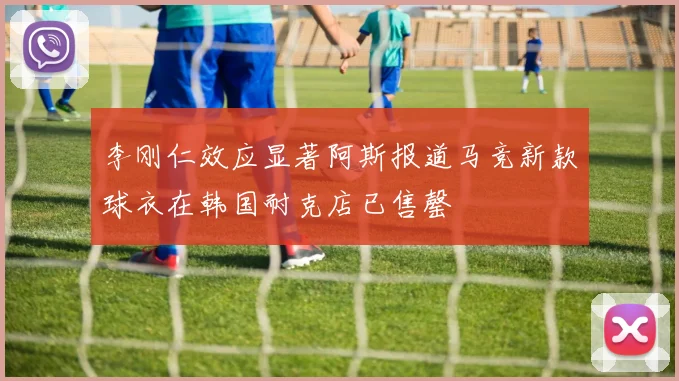 李刚仁效应显著阿斯报道马竞新款球衣在韩国耐克店已售罄