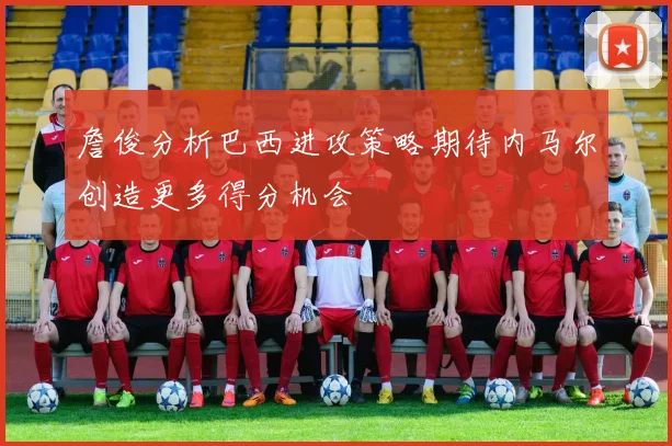 詹俊分析巴西进攻策略期待内马尔创造更多得分机会