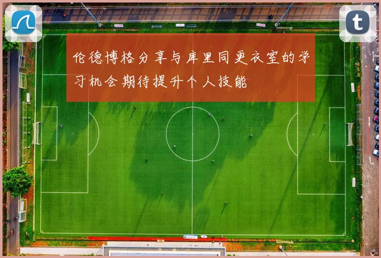伦德博格分享与库里同更衣室的学习机会期待提升个人技能