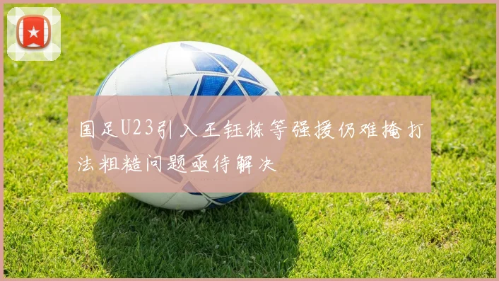 国足U23引入王钰栋等强援仍难掩打法粗糙问题亟待解决